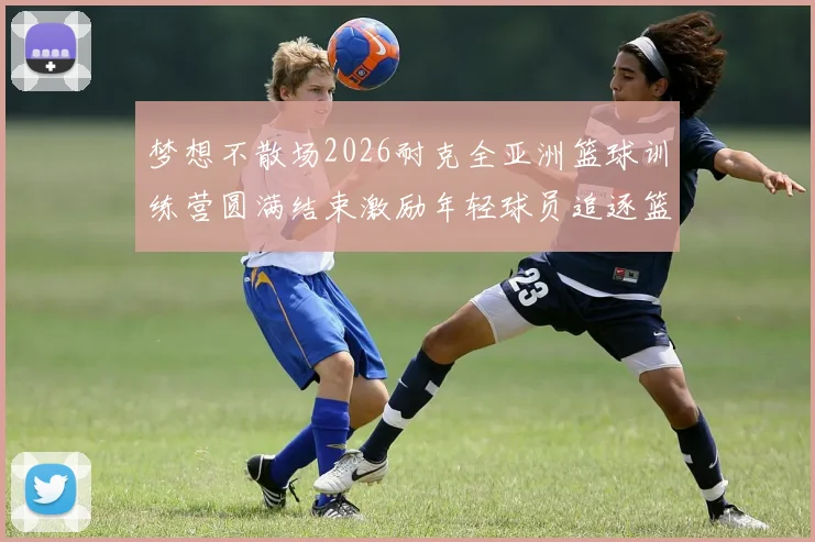 梦想不散场2026耐克全亚洲篮球训练营圆满结束激励年轻球员追逐篮球梦想